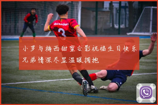 小罗与梅西甜蜜合影祝福生日快乐兄弟情深尽显温暖拥抱