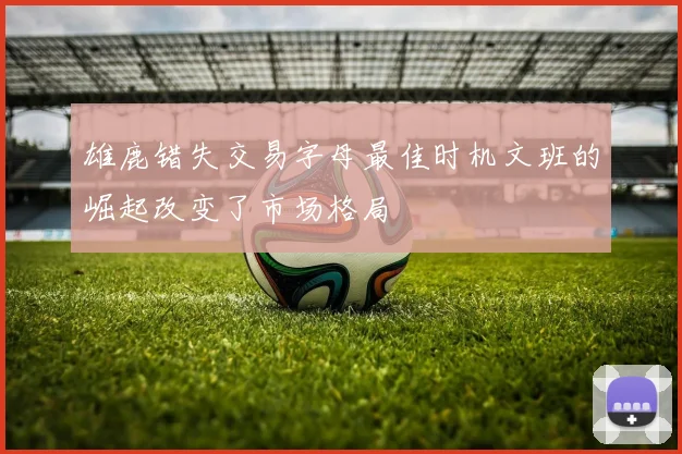 雄鹿错失交易字母最佳时机文班的崛起改变了市场格局