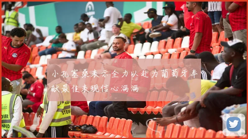 小孔塞桑表示全力以赴为葡萄牙奉献最佳表现信心满满