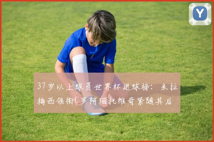 37岁以上球员世界杯进球榜：米拉梅西领衔C罗阿瑙托维奇紧随其后