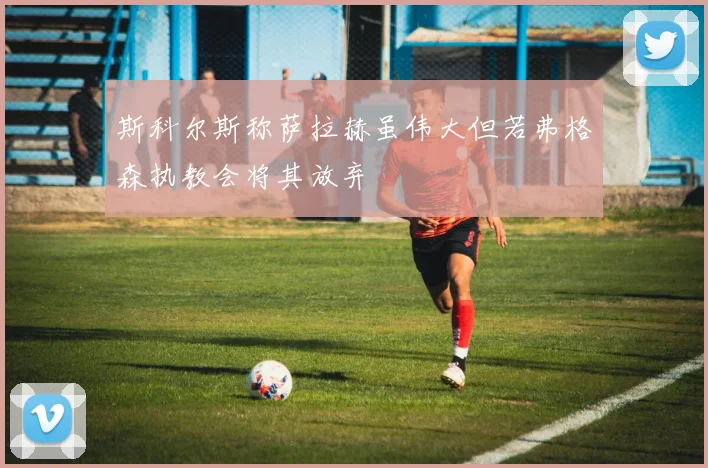 斯科尔斯称萨拉赫虽伟大但若弗格森执教会将其放弃
