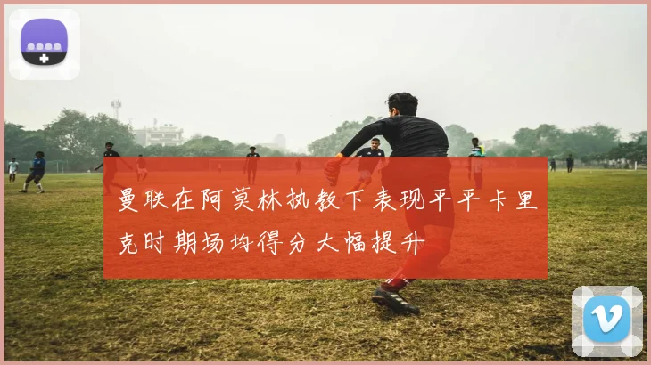 曼联在阿莫林执教下表现平平卡里克时期场均得分大幅提升