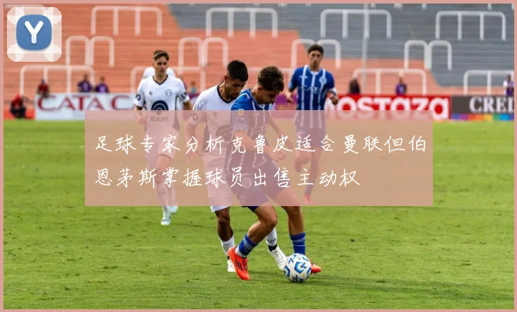 足球专家分析克鲁皮适合曼联但伯恩茅斯掌握球员出售主动权
