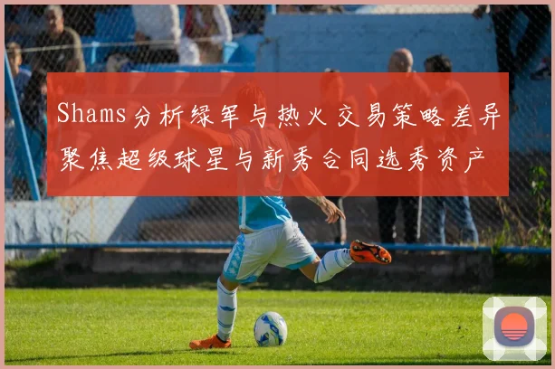 Shams分析绿军与热火交易策略差异聚焦超级球星与新秀合同选秀资产