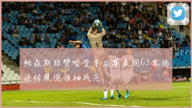 帕森斯称赞哈登季后赛表现G5客场逆转展现领袖风范