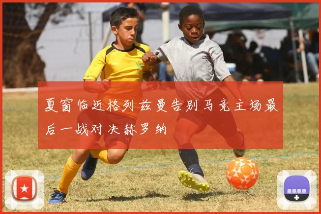 夏窗临近格列兹曼告别马竞主场最后一战对决赫罗纳